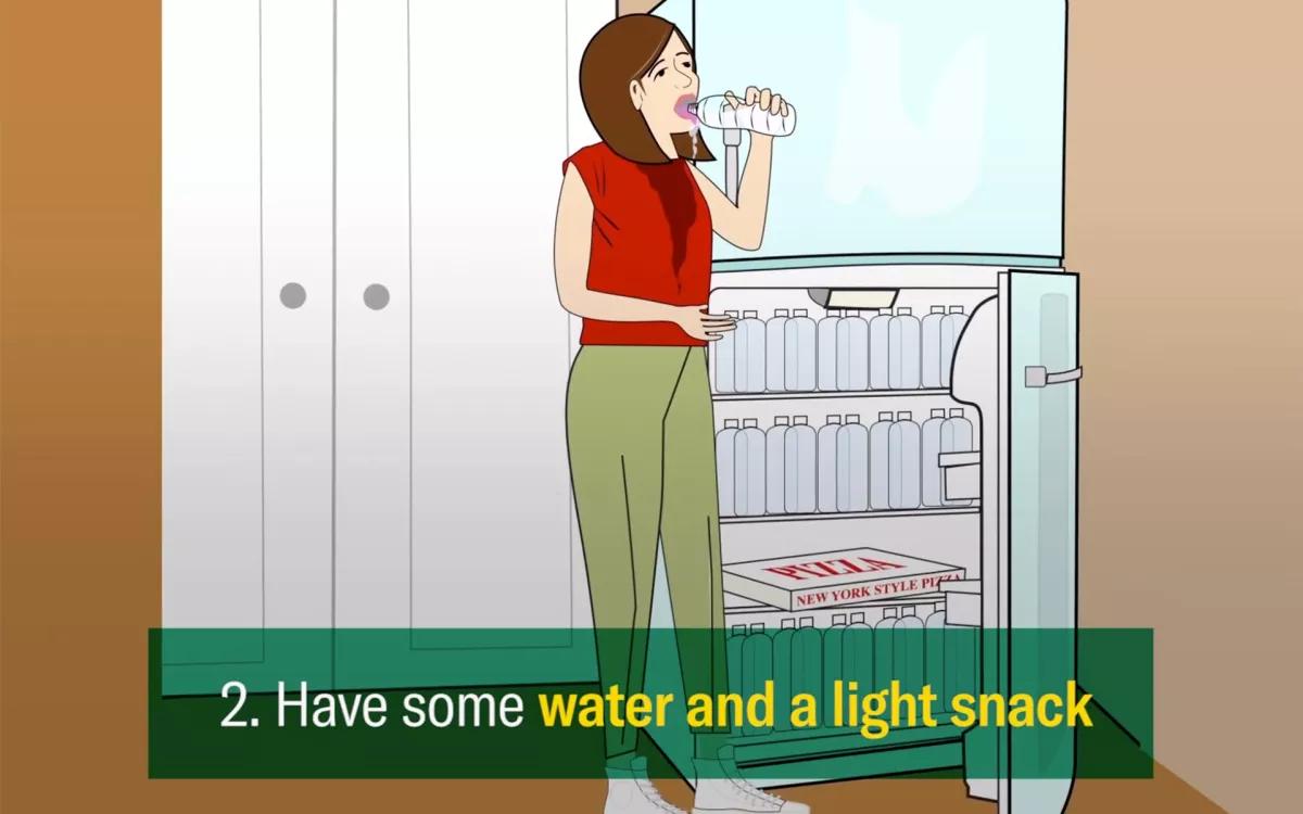 2. Beba agua: Hidrátate y si puedes comer unos snacks mejor. No es que baje la cosa más rápido, pero seguramente te ayude a tranquilizarte y la hidratación siempre viene bien. No bebas alcohol.